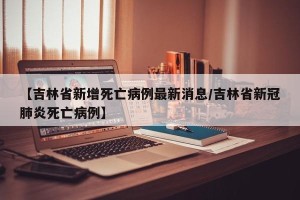 【吉林省新增死亡病例最新消息/吉林省新冠肺炎死亡病例】