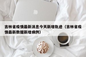 吉林省疫情最新消息今天新增轨迹（吉林省疫情最新数据新增病例）