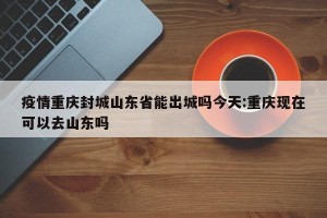 疫情重庆封城山东省能出城吗今天:重庆现在可以去山东吗