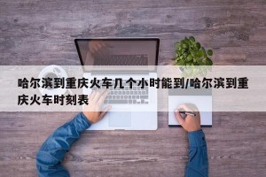 哈尔滨到重庆火车几个小时能到/哈尔滨到重庆火车时刻表