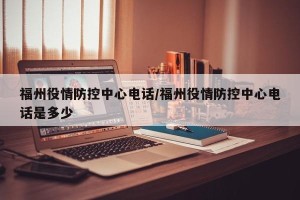 福州役情防控中心电话/福州役情防控中心电话是多少