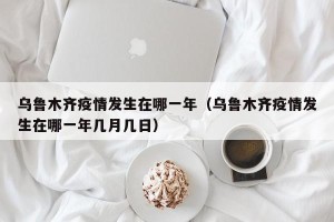 乌鲁木齐疫情发生在哪一年（乌鲁木齐疫情发生在哪一年几月几日）