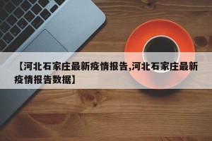 【河北石家庄最新疫情报告,河北石家庄最新疫情报告数据】