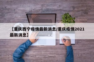 【重庆西宁疫情最新消息/重庆疫情2021最新消息】