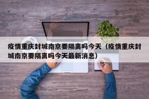疫情重庆封城南京要隔离吗今天（疫情重庆封城南京要隔离吗今天最新消息）