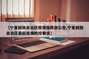 【宁夏回族自治区疫情指挥部公告,宁夏回族自治区最新疫情防控要求】