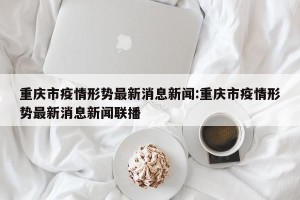 重庆市疫情形势最新消息新闻:重庆市疫情形势最新消息新闻联播