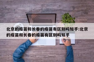 北京的疫苗和长春的疫苗有区别吗知乎:北京的疫苗和长春的疫苗有区别吗知乎