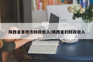 陕西省各地市财政收入/陕西省的财政收入