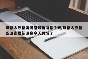 疫情太原情况济南最新消息今天/疫情太原情况济南最新消息今天封城了
