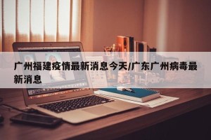 广州福建疫情最新消息今天/广东广州病毒最新消息
