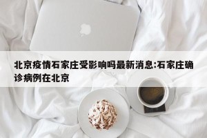 北京疫情石家庄受影响吗最新消息:石家庄确诊病例在北京