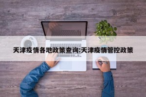 天津疫情各地政策查询:天津疫情管控政策