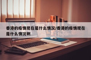 香港的疫情现在是什么情况/香港的疫情现在是什么情况啊