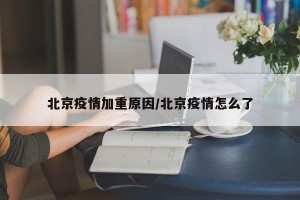 北京疫情加重原因/北京疫情怎么了