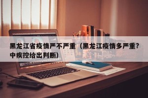 黑龙江省疫情严不严重（黑龙江疫情多严重?中疾控给出判断）