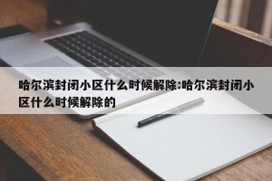 哈尔滨封闭小区什么时候解除:哈尔滨封闭小区什么时候解除的