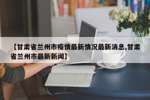 【甘肃省兰州市疫情最新情况最新消息,甘肃省兰州市最新新闻】