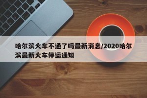 哈尔滨火车不通了吗最新消息/2020哈尔滨最新火车停运通知