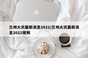 兰州火灾最新消息2021/兰州火灾最新消息2021视频