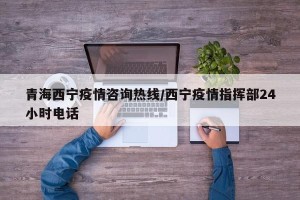 青海西宁疫情咨询热线/西宁疫情指挥部24小时电话