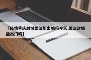 【疫情重庆封城武汉能出城吗今天,武汉封城能出门吗】