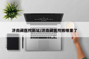 济南藏医院新址/济南藏医院搬哪里了