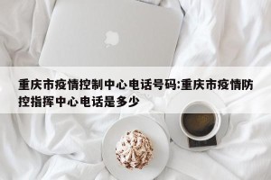 重庆市疫情控制中心电话号码:重庆市疫情防控指挥中心电话是多少