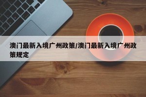 澳门最新入境广州政策/澳门最新入境广州政策规定