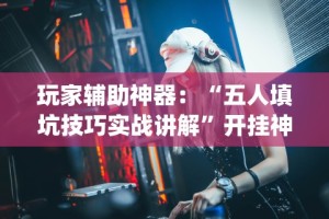 玩家辅助神器：“五人填坑技巧实战讲解”开挂神器{透视辅助}全揭秘