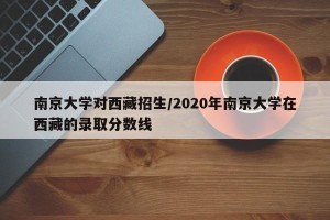 南京大学对西藏招生/2020年南京大学在西藏的录取分数线