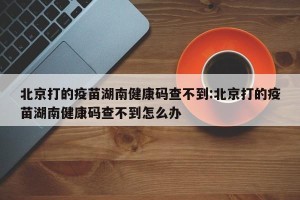 北京打的疫苗湖南健康码查不到:北京打的疫苗湖南健康码查不到怎么办