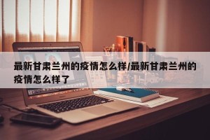 最新甘肃兰州的疫情怎么样/最新甘肃兰州的疫情怎么样了