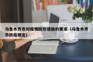 乌鲁木齐市对疫情防控措施的要求（乌鲁木齐市防疫规定）