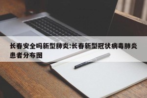 长春安全吗新型肺炎:长春新型冠状病毒肺炎患者分布图