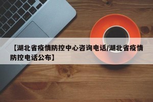【湖北省疫情防控中心咨询电话/湖北省疫情防控电话公布】