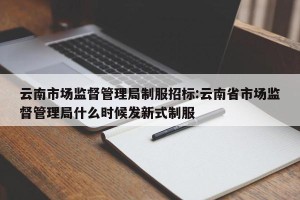 云南市场监督管理局制服招标:云南省市场监督管理局什么时候发新式制服
