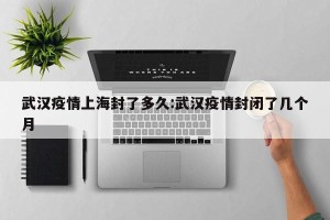 武汉疫情上海封了多久:武汉疫情封闭了几个月