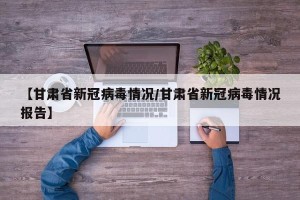 【甘肃省新冠病毒情况/甘肃省新冠病毒情况报告】
