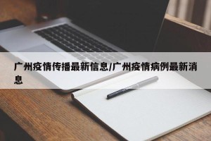 广州疫情传播最新信息/广州疫情病例最新消息