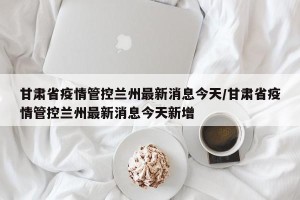 甘肃省疫情管控兰州最新消息今天/甘肃省疫情管控兰州最新消息今天新增