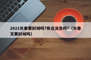 2021长春要封城吗?有这消息吗?（长春又要封城吗）