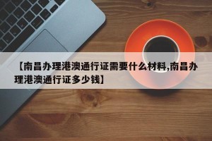 【南昌办理港澳通行证需要什么材料,南昌办理港澳通行证多少钱】