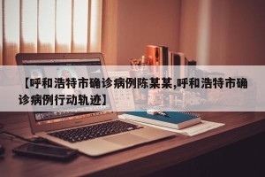 【呼和浩特市确诊病例陈某某,呼和浩特市确诊病例行动轨迹】