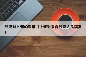 武汉对上海的政策（上海对来自武汉人员隔离）