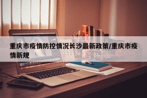 重庆市疫情防控情况长沙最新政策/重庆市疫情新规