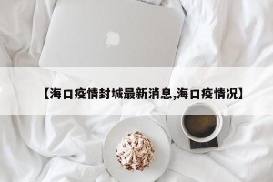 【海口疫情封城最新消息,海口疫情况】