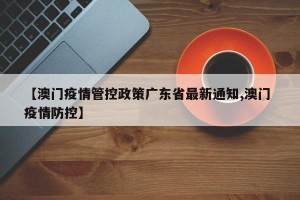 【澳门疫情管控政策广东省最新通知,澳门 疫情防控】