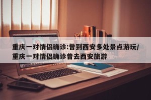重庆一对情侣确诊:曾到西安多处景点游玩/重庆一对情侣确诊曾去西安旅游