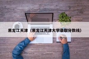 黑龙江天津（黑龙江天津大学录取分数线）